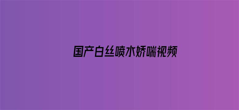 国产白丝喷水娇喘视频