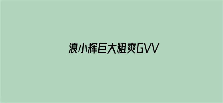 浪小辉巨大粗爽GVVIDEOS